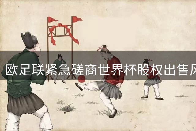 欧足联紧急磋商世界杯股权出售风波 多国足协酝酿联合抵制行动